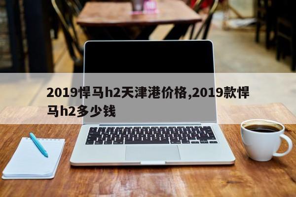 2019悍马h2天津港价格,2019款悍马h2多少钱