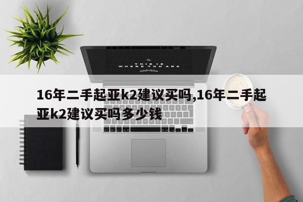 16年二手起亚k2建议买吗,16年二手起亚k2建议买吗多少钱