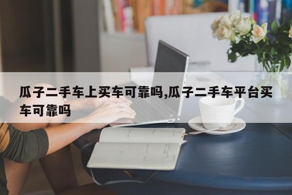 瓜子二手车上买车可靠吗,瓜子二手车平台买车可靠吗