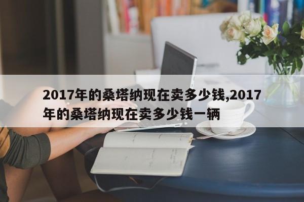 2017年的桑塔纳现在卖多少钱,2017年的桑塔纳现在卖多少钱一辆