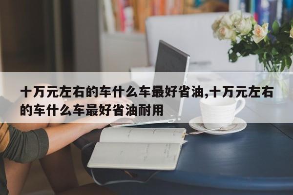 十万元左右的车什么车最好省油,十万元左右的车什么车最好省油耐用