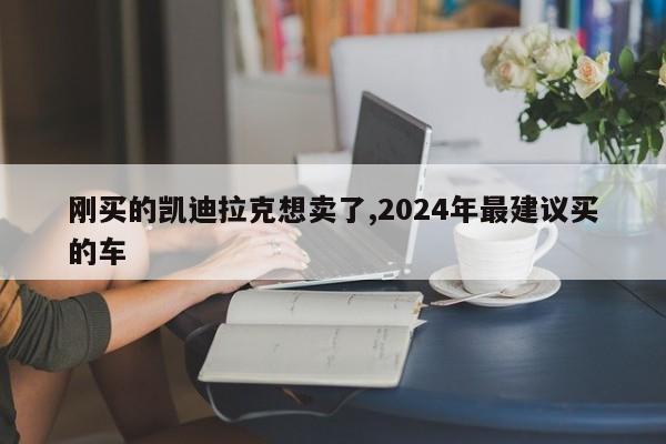 刚买的凯迪拉克想卖了,2024年最建议买的车